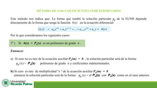 MÉTODO DE LOS COEFICIENTES INDETERMINADOS
Este método nos indica que: La forma que tendrá la solución particular yp de la ELNH depende
directamente de la forma que tenga la función b(x) en la ecuación diferencial:
)
(
...
)
( )
1
(
1
)
1
(
1
)
(
0 x
b
y
a
y
a
y
a
y
a
y
L n
n
n
n
=
+
+
+
+
= −
−
Por lo que consideramos los siguientes casos:
1º ) Si b(x) = Pn(x) es un polinomio de grado n .
Entonces:
a) Si cero no es raíz de la ecuación auxiliar Pn(m) = 0. , la solución particular será de la forma:
yp (x) = Pn(x) polinomio de grado n y coeficientes indeterminados.
b) Si cero es raíz de multiplicidad “s “ de la ecuación auxiliar Pn(m) = 0
entonces la solución particular será de la forma: yp (x) = xs Pn(x) con Pn(x) como en el caso anterior.
 