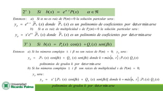 

= 

)
(
)
(
)
2 x
P
e
x
b
Si x
o
: ) ( ) 0 :
Entonces a Si no es raiz de P m la solución partcular sera
 =
. ( ) ( ) det min
x
n n
p
y e P x donde P x es un polinomio de coeficientes por er arse

=
:
0
)
(
) sera
particular
solución
la
m
P
de
s
dad
multiplici
de
raiz
es
Si
b n =

. ( ) ( ) det min
s x
n n
p
y x e P x donde P x es un polinomio de coeficientes por er arse

=
)
(
)
(
)
cos(
)
(
)
(
)
3 x
sen
x
Q
x
x
P
x
b
Si r
n
o

+
=
:
;
0
)
(
) sera
y
m
P
de
raices
son
no
i
complejos
números
los
Si
a
Entonces p
=
 
 
arse
er
por
k
grados
de
polinomios
x
Q
x
P
r
n
máx
k
donde
x
sen
x
Q
x
x
P
y k
k
k
k
p
min
det
)
(
)
(
;
,
)
(
)
(
)
cos(
)
(
. =
+
= 

:
;
0
)
(
)
sera
y
m
P
de
s
dad
multiplici
de
raices
son
i
complejos
números
los
Si
b
p
=
 
 
arse
er
por
k
grados
de
polinomios
x
Q
x
P
r
n
máx
k
donde
x
sen
x
Q
x
x
P
x
y k
k
k
k
s
p
min
det
)
(
)
(
;
,
)]
(
)
(
)
cos(
)
(
[. =
+
= 

 