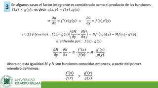 En algunos casos el factor integrante es considerado como el producto de las funciones
𝑓 𝑥 ˄ 𝑔(𝑦) ; es decir 𝑢 𝑥, 𝑦 = 𝑓 𝑥 . 𝑔(𝑥)
֜
𝜕𝑢
𝜕𝑥
= 𝑓′
𝑥 𝑔 𝑦 ˄
𝜕𝑢
𝜕𝑦
= 𝑓 𝑥 𝑔′(𝑦)
𝑒𝑛 𝐼 𝑦 𝑡𝑒𝑛𝑒𝑚𝑜𝑠: 𝑓 𝑥 ∙ 𝑔 𝑦
𝜕𝑀
𝜕𝑦
−
𝜕𝑁
𝜕𝑥
= 𝑁𝑓′
𝑥 𝑔 𝑦 − 𝑀𝑓(𝑥) ∙ 𝑔′(𝑦)
𝑑𝑖𝑣𝑖𝑑𝑖𝑒𝑛𝑑𝑜 𝑝𝑜𝑟: 𝑓(𝑥) ∙ 𝑔(𝑦)
𝜕𝑀
𝜕𝑦
−
𝜕𝑁
𝜕𝑥
= 𝑁 ∙
𝑓′
𝑥
𝑓 𝑥
− 𝑀 ∙
𝑔′
𝑦
𝑔 𝑦
Ahora en esta igualdad 𝑀 y 𝑁 son funciones conocidas entonces, a partir del primer
miembro definimos:
𝑓′(𝑥)
𝑓(𝑥)
𝑦
𝑔′(𝑥)
𝑔(𝑦)
 
