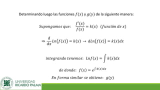 Determinando luego las funciones 𝑓(𝑥) y 𝑔(𝑦) de la siguiente manera:
𝑆𝑢𝑝𝑜𝑛𝑔𝑎𝑚𝑜𝑠 𝑞𝑢𝑒:
𝑓′(𝑥)
𝑓(𝑥)
= 𝑘 𝑥 (𝑓𝑢𝑛𝑐𝑖ó𝑛 𝑑𝑒 𝑥)
֜
𝑑
𝑑𝑥
𝐿𝑛 𝑓 𝑥 = 𝑘 𝑥 ՜ 𝑑𝐿𝑛 𝑓 𝑥 = 𝑘 𝑥 𝑑𝑥
𝑖𝑛𝑡𝑒𝑔𝑟𝑎𝑛𝑑𝑜 𝑡𝑒𝑛𝑒𝑚𝑜𝑠: 𝐿𝑛𝑓 𝑥 = න 𝑘 𝑥 𝑑𝑥
𝑑𝑒 𝑑𝑜𝑛𝑑𝑒: 𝑓 𝑥 = 𝑒‫׬‬ 𝑘 𝑥 𝑑𝑥
𝐸𝑛 𝑓𝑜𝑟𝑚𝑎 𝑠𝑖𝑚𝑖𝑙𝑎𝑟 𝑠𝑒 𝑜𝑏𝑡𝑖𝑒𝑛𝑒: 𝑔(𝑦)
 