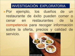  Por ejemplo, los dueños de un
restaurante de éxito pueden comer o
cenar en restaurantes de la
competencia para recoger información
sobre la oferta, precios y calidad de
servicio.
INVESTIGACIÓN EXPLORATORIA
 