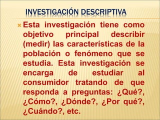 INVESTIGACIÓN DESCRIPTIVA
 Esta investigación tiene como
objetivo principal describir
(medir) las características de la
población o fenómeno que se
estudia. Esta investigación se
encarga de estudiar al
consumidor tratando de que
responda a preguntas: ¿Qué?,
¿Cómo?, ¿Dónde?, ¿Por qué?,
¿Cuándo?, etc.
 