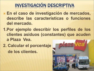  En el caso de investigación de mercados,
describe las características o funciones
del mercado.
1.Por ejemplo describir los perfiles de los
clientes asiduos (constantes) que acuden
a Plaza Vea.
2. Calcular el porcentaje
de los clientes.
INVESTIGACIÓN DESCRIPTIVA
 