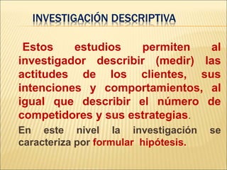 Estos estudios permiten al
investigador describir (medir) las
actitudes de los clientes, sus
intenciones y comportamientos, al
igual que describir el número de
competidores y sus estrategias.
En este nivel la investigación se
caracteriza por formular hipótesis.
INVESTIGACIÓN DESCRIPTIVA
 