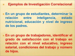  Ejemplos de Investigación Correlacional
 En un grupo de estudiantes, determinar la
relación entre inteligencia, estado
nutricional, educación y nivel de ingreso
de los padres.
 En un grupo de trabajadores, identificar el
grado de satisfacción con el trabajo en
relación con el nivel educativo, ingreso
salarial, condiciones del trabajo y número
de hijos.
 