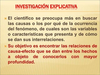 INVESTIGACIÓN EXPLICATIVA
 El científico se preocupa más en buscar
las causas o los por qué de la ocurrencia
del fenómeno, de cuales son las variables
o características que presenta y de cómo
se dan sus interrelaciones.
 Su objetivo es encontrar las relaciones de
causa-efecto que se dan entre los hechos
a objeto de conocerlos con mayor
profundidad.
 