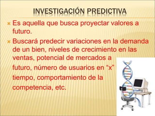 INVESTIGACIÓN PREDICTIVA
 Es aquella que busca proyectar valores a
futuro.
 Buscará predecir variaciones en la demanda
de un bien, niveles de crecimiento en las
ventas, potencial de mercados a
futuro, número de usuarios en “x”
tiempo, comportamiento de la
competencia, etc.
 