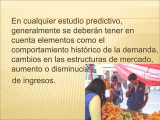 En cualquier estudio predictivo,
generalmente se deberán tener en
cuenta elementos como el
comportamiento histórico de la demanda,
cambios en las estructuras de mercado,
aumento o disminución del nivel
de ingresos.
 
