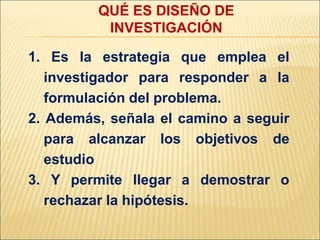 1. Es la estrategia que emplea el
investigador para responder a la
formulación del problema.
2. Además, señala el camino a seguir
para alcanzar los objetivos de
estudio
3. Y permite llegar a demostrar o
rechazar la hipótesis.
QUÉ ES DISEÑO DE
INVESTIGACIÓN
 