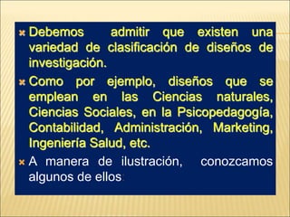  Debemos admitir que existen una
variedad de clasificación de diseños de
investigación.
 Como por ejemplo, diseños que se
emplean en las Ciencias naturales,
Ciencias Sociales, en la Psicopedagogía,
Contabilidad, Administración, Marketing,
Ingeniería Salud, etc.
 A manera de ilustración, conozcamos
algunos de ellos:
 