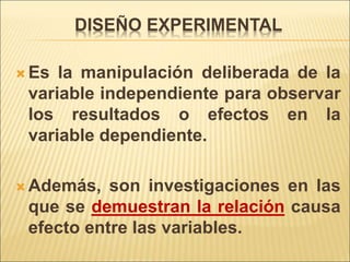 DISEÑO EXPERIMENTAL
 Es la manipulación deliberada de la
variable independiente para observar
los resultados o efectos en la
variable dependiente.
 Además, son investigaciones en las
que se demuestran la relación causa
efecto entre las variables.
 