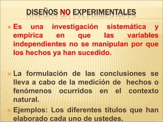 DISEÑOS NO EXPERIMENTALES
 Es una investigación sistemática y
empírica en que las variables
independientes no se manipulan por que
los hechos ya han sucedido.
 La formulación de las conclusiones se
lleva a cabo de la medición de hechos o
fenómenos ocurridos en el contexto
natural.
 Ejemplos: Los diferentes títulos que han
elaborado cada uno de ustedes.
 