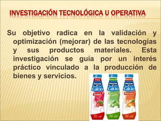 INVESTIGACIÓN TECNOLÓGICA U OPERATIVA
Su objetivo radica en la validación y
optimización (mejorar) de las tecnologías
y sus productos materiales. Esta
investigación se guía por un interés
práctico vinculado a la producción de
bienes y servicios.
 