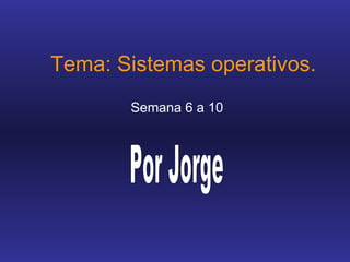 Tema: Sistemas operativos. Semana 6 a 10 Por Jorge 