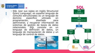 • SQL (por sus siglas en inglés Structured
Query Language; en español lenguaje de
consulta estructurada) es un lenguaje de
dominio específico utilizado en
programación, diseñado para
administrar, y recuperar información de
sistemas de gestión de bases de datos
relacionales. SQL consiste en un
lenguaje de definición de datos, un
lenguaje de manipulación de datos y un
lenguaje de control de datos.
SQL
 