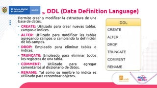 Permite crear y modificar la estructura de una
base de datos.
• CREATE: Utilizado para crear nuevas tablas,
campos e índices.
• ALTER: Utilizado para modificar las tablas
agregando campos o cambiando la definición
de los campos.
• DROP: Empleado para eliminar tablas e
índices.
• TRUNCATE: Empleado para eliminar todos
los registros de una tabla.
• COMMENT: Utilizado para agregar
comentarios al diccionario de datos.
• RENAME: Tal como su nombre lo indica es
utilizado para renombrar objetos.
DDL (Data Deﬁnition Language)
 