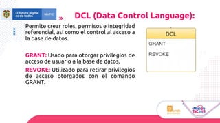 Permite crear roles, permisos e integridad
referencial, así como el control al acceso a
la base de datos.
GRANT: Usado para otorgar privilegios de
acceso de usuario a la base de datos.
REVOKE: Utilizado para retirar privilegios
de acceso otorgados con el comando
GRANT.
DCL (Data Control Language):
 