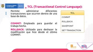 Permite administrar diferentes
transacciones que ocurren dentro de una
base de datos.
COMMIT: Empleado para guardar el
trabajo hecho.
ROLLBACK: Utilizado para deshacer la
modificación que hice desde el último
COMMIT.
TCL (Transactional Control Language):
 