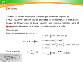 1.Cuando un cohete es lanzado, la fuerza que permite su impulso es  F=100+400t-800t 2  donde t esta en segundos y F en Newton, si el intervalo de tiempo de lanzamiento es 2seg. calcular: a)El impulso realizado para el lanzamiento del cohete, b)La fuerza promedio durante el impulso.   Solución   Sabemos que: Reemplazando valores se obtiene: Fuerza promedio: Ejemplos 