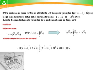 Solución Sabemos que: 2.Una partícula de masa m=1kg en el instante t 1 =0 tiene una velocidad de: luego inmediatamente actúa sobre la masa la fuerza durante 1 segundo; luego la velocidad de la partícula al cabo de 1seg, será Reemplazando valores se obtiene: 