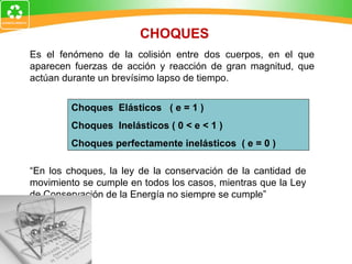 Es el fenómeno de la colisión entre dos cuerpos, en el que aparecen fuerzas de acción y reacción de gran magnitud, que actúan durante un brevísimo lapso de tiempo. Choques  Elásticos  ( e = 1 ) Choques  Inelásticos ( 0 < e < 1 ) Choques perfectamente inelásticos  ( e = 0 ) “ En los choques, la ley de la conservación de la cantidad de movimiento se cumple en todos los casos, mientras que la Ley de Conservación de la Energía no siempre se cumple” CHOQUES 