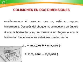 COLISIONES EN DOS DIMENSIONES Consideraremos el caso en que m 2  está en reposo inicialmente. Después del choque m 1  se mueve a un ángulo    con la horizontal y m 2  se mueve a un ángulo    con la horizontal. Las ecuaciones anteriores quedan como: m 1 v 1i   =  m 1 v 1f cos    + m 2 v 2f cos   0 =  m 1 v 1f  sen   m 2 v 2f sen   