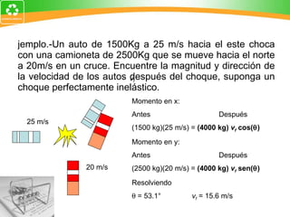 Ejemplo.-Un auto de 1500Kg a 25 m/s hacia el este choca con una camioneta de 2500Kg que se mueve hacia el norte a 20m/s en un cruce. Encuentre la magnitud y dirección de la velocidad de los autos después del choque, suponga un choque perfectamente inelástico. 25 m/s 20 m/s v f Momento en x: Antes Después (1500 kg)(25 m/s) =  (4000 kg)  v f   cos(  ) Momento en y: Antes Después (2500 kg)(20 m/s) =  (4000 kg)  v f   sen(  ) Resolviendo    = 53.1°    v f  = 15.6 m/s 