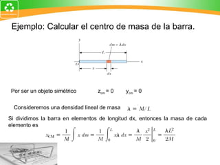 Ejemplo: Calcular el centro de masa de la barra.   Por ser un objeto simétrico  z cm  = 0        y cm  = 0                                                 Consideremos una densidad lineal de masa Si dividimos la barra en elementos de longitud dx, entonces la masa de cada elemento es 