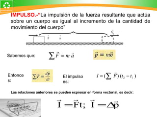 IMPULSO.-“ La impulsión de la fuerza resultante que actúa sobre un cuerpo es igual al incremento de la cantidad de movimiento del cuerpo” Las relaciones anteriores se pueden expresar en forma vectorial, es decir: Sabemos que: Entonces: El impulso es: 