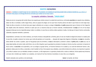 MARTES 19/10/2021
ANEXO 2.- ESCRIBA EL CUENTO QUE SE VA A INVENTAR, UTILIZANDO LOS ANIMALES QUE REALIZARÁ CON LA MASA CASERA (la vaca LOLA y 3
animales más) peque una fotografía de los animales que realizó con la masa casera.
La vaquita soñadora llamada “VACA LOLA”
Habíauna vez en una granja del cantón Alausí una vaquita que anhela conocer laciudad de las primicias,sellamaba vacalolauna vaquita muy soñadora,
todos los días se sentaba a soñar largas horas, tenía un grupo de amigos con los que hacía muchos planes de todo lo que harían en este largo viaje.
Todos los días se reunían a la misma hora para seguir soñando con su viaje, su amigo el chancho y el pollo propusieron que se fueran en tren llegarían
más rápido antes del amanecer, intervino el pato que con su inocencia dijo que se fueran volando, inmediatamente la oveja se le río en las orejas
jajajajaj le dijo que eso era imposible porque todos no volaban, la vaca hizo un valido y todos quedaron mudos, les dijo que el viaje lo harían caminando,
subiendo y bajando montañas y páramos.
Emprendieron caminata a las 5 de la mañana, con mucha tristeza se despidió de su familia, pero a la vez los invadía la alegría de conocer la ciudad, pero
la vaca lola, no podía contener los nervios que sentía de perderse en la avenida……. después de largos días llegaron a Riobamba, la oveja les recordó y
ahora donde nos vamos a quedar, aquí no hay granjas para los animales, la vaca se desesperó y comenzó a balar, el pollo piaba, el pato cua, cua, la
oveja daba balidos, de tanto ruido salió Víctor, era un niño chiquitico que le gustaba los animales él estaba en inicial y muchas canciones la maestra le
hacía cantar, la vaca lola se las aprendió y con sus amigos un grupo formo, se hicieron famosos en la ciudad y a un canal de televisión fueron a dar,
grabaron videos para los niños y conocidos a nivel mundial se hizo. Esta vaquita muy soñadora, vaca lolita le decían las señoras, las maestras la quieren
y los niños la adoran con sus melodías siempre se mueven, un día regresaron a su granjita y desde allá a cantar se dedican, Víctor quedo muy tristecito
y no tuvo otro remedio que modelar sus cuerpitos, con masita él los hizo mientras recordaba a la vaca lola y sus amiguitos.
Colorín colorado este cuentito se ha terminado. Autor: la mamita de Víctor
 
