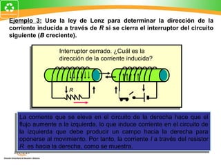 Ejemplo 3: Use la ley de Lenz para determinar la dirección de la
corriente inducida a través de R si se cierra el interruptor del circuito
siguiente (B creciente).

                  Interruptor cerrado. ¿Cuál es la
                  dirección de la corriente inducida?




                      R



    La corriente que se eleva en el circuito de la derecha hace que el
   La corriente que se eleva en el circuito de la derecha hace que el
    flujo aumente a la izquierda, lo que induce corriente en el circuito de
   flujo aumente a la izquierda, lo que induce corriente en el circuito de
    la izquierda que debe producir un campo hacia la derecha para
   la izquierda que debe producir un campo hacia la derecha para
   oponerse al movimiento. Por tanto, la corriente IIa través del resistor
    oponerse al movimiento. Por tanto, la corriente a través del resistor
    R es hacia la derecha, como se muestra.
   R es hacia la derecha, como se muestra.
 