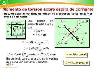 Momento de torsión sobre espira de corriente
Recuerde que el momento de torsión es el producto de la fuerza y el
brazo de momento.

         b
                   Los   brazos      de             F1                        a    sin θ
                                                                                  2 sen
   x x   xx   x    momento para F1 y F2                                       n
                                                Iout     •
    x x x x    x   son:                                       a

                             2 senθ
       I                                                          2
  a x x x     x          a
                                                                          θ                B
    x x x x    x        F1 = F2 = IBb
       x                                                              a       θ
                                                                          2   X      Iin
              τ 1 = ( IBb )( a 2 senθ )     a       sin θ
                                                    sen                             F2
                                                2

              τ 2 = ( IBb )( a 2 senθ )
  τ = 2( IBb )( a 2 senθ ) = IB (ab) senθ                    τ = IBAsenθ
 En general, para una espira de N vueltas
 que porta una corriente I, se tiene:                    τ = NIBAsenθ
 