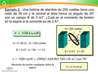 Ejemplo 2: Una bobina de alambre de 200 vueltas tiene una
radio de 20 cm y la normal al área forma un ángulo de 300
con un campo B de 3 mT. ¿Cuál es el momento de torsión
en la espira si la corriente es de 3 A?

                                                 N = 200 vueltas
                                                              n
      τ = NIBAsenθ
     A = π R = π (−.2 m) 2
            2
                                                           θ
                                             N                     S
                                                          B
     A = 0.126 m2; N = 200 vueltas

        B = 3 mT; θ = 300; I = 3 A
                                                 B = 3 mT; θ = 300


    τ = NIBA senθ = (200)(3 A)(0.003 T)(0.126 m 2 ) sen 30°
    Momento de torsión resultante sobre la
                  espira:                        τ = 0.113 N⋅m
 