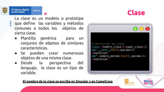 La clase es un modelo o prototipo
que define las variables y métodos
comunes a todos los objetos de
cierta clase.
● Plantilla genérica para un
conjunto de objetos de similares
características.
● Se pueden crear numerosos
objetos de una misma clase.
● Desde la perspectiva del
lenguaje, la clase es un tipo de
variable.
El nombre de la clase se escribe en Singular y en CamelCase
Clase
# definición de clase
class <nombre_clase>(<super_clase>):
def __init__(self,<params>):
<expresion>
def <nombre_metodo>(self,<params>):
<expresion>
 