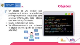 ● Un objeto es una unidad que
engloba en sí mismo características
y comportamiento necesarias para
procesar información. Cada objeto
contiene datos y funciones.
● Es una instancia de un clase.
● Variables en memoria que contienen
el objeto creado a partir de la clase
(plantilla)
Objetos
class Persona:
def init(self, nombre, edad):
self.nombre = nombre
self.edad = edad
def saluda(self, otra_persona):
return f'Hola {otra_persona.nombre,
me llamo {self.nombre}.'
david = Persona('David', 35)
erika = Persona('Erika', 32)
david.saluda(erika) #'Hola Erika, me
llamo David’
 