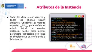 ● Todas las clases crean objetos y
todos los objetos tienen
atributos. Utilizamos el método
especial __init__ para definir el
estado inicial de nuestra
instancia. Recibe como primer
parámetro obligatorio self (que
es simplemente una referencia a
la instancia).
Atributos de la Instancia
class Hotel:
def __init__(self,
numero_maximo_de_huespedes,
lugares_de_estacionamiento):
self.numero_maximo_de_huespedes =
numero_maximo_de_huespedes
self.lugares_de_estacionamiento =
lugares_de_estacionamiento
hotel =
Hotel(numero_maximo_de_huespedes=50,
lugares_de_estacionamiento=20)
print(hotel.lugares_de_estacionamien
to) # 20
 