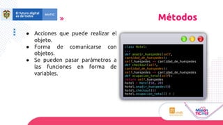 ● Acciones que puede realizar el
objeto.
● Forma de comunicarse con
objetos.
● Se pueden pasar parámetros a
las funciones en forma de
variables.
Métodos
class Hotel:
...
def anadir_huespedes(self,
cantidad_de_huespedes):
self.huespedes += cantidad_de_huespedes
def checkout(self,
cantidad_de_huespedes):
self.huespedes -= cantidad_de_huespedes
def ocupacion_total(self):
return self.huespedes
hotel = Hotel(50, 20)
hotel.anadir_huespedes(3)
hotel.checkout(1)
hotel.ocupacion_total() # 2
 