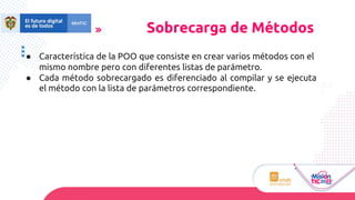 ● Característica de la POO que consiste en crear varios métodos con el
mismo nombre pero con diferentes listas de parámetro.
● Cada método sobrecargado es diferenciado al compilar y se ejecuta
el método con la lista de parámetros correspondiente.
Sobrecarga de Métodos
 