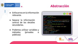 ● Enfocarnos en la información
relevante.
● Separar la información
central de los detalles
secundarios.
● Podemos utilizar variables y
métodos (privados o
públicos)
Abstracción
class Lavadora:
def __init__(self):
pass
def lavar(self, temperatura='caliente'):
self._llenar_tanque_de_agua(temperatura)
self._lavar()
def _llenar_tanque_de_agua(self,
temperatura):
print(f'Llenando el tanque con agua
{temperatura}')
def _lavar(self):
print('Lavando la ropa')
lavadora = Lavadora()
lavadora.lavar()
 