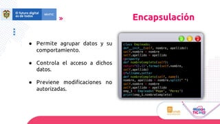 ● Permite agrupar datos y su
comportamiento.
● Controla el acceso a dichos
datos.
● Previene modiﬁcaciones no
autorizadas.
Encapsulación
class Empleado:
def__init__(self, nombre, apellido):
self.nombre = nombre
self.apellido = apellido
@property
def nombreCompleto(self):
return'{}.{}'.format(self.nombre,
self.apellido)
@fullname.setter
def nombreCompleto(self, name):
nombre, apellido = nombre.split(" ")
self.nombre = nombre
self.apellido = apellido
emp_1 = Empleado('Pepe', 'Perez')
print(emp_1.nombreCompleto)
 