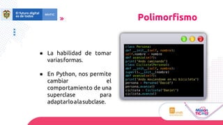 ● La habilidad de tomar
variasformas.
● En Python, nos permite
cambiar el
comportamiento de una
superclase para
adaptarloalasubclase.
class Persona:
def __init__(self, nombre):
self.nombre = nombre
def avanza(self):
print('Ando caminando')
class Ciclista(Persona):
def __init__(self, nombre):
super().__init__(nombre)
def avanza(self):
print('Ando moviendome en mi bicicleta')
persona = Persona('David')
persona.avanza()
ciclista = Ciclista('Daniel')
ciclista.avanza()
Polimorfismo
 