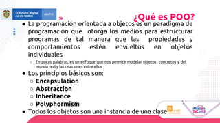 ● La programación orientada a objetos es un paradigma de
programación que otorga los medios para estructurar
programas de tal manera que las propiedades y
comportamientos estén envueltos en objetos
individuales
○ En pocas palabras, es un enfoque que nos permite modelar objetos concretos y del
mundo real y las relaciones entre ellos
● Los principios básicos son:
○ Encapsulation
○ Abstraction
○ Inheritance
○ Polyphormism
● Todos los objetos son una instancia de una clase
¿Qué es POO?
 