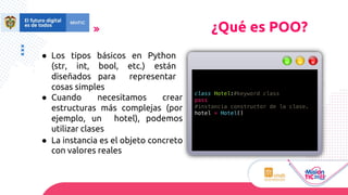 ● Los tipos básicos en Python
(str, int, bool, etc.) están
diseñados para representar
cosas simples
● Cuando necesitamos crear
estructuras más complejas (por
ejemplo, un hotel), podemos
utilizar clases
● La instancia es el objeto concreto
con valores reales
¿Qué es POO?
class Hotel:#keyword class
pass
#instancia constructor de la clase.
hotel = Hotel()
 