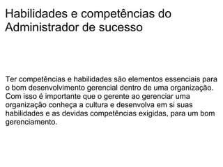 Habilidades e competências do Administrador de sucesso Ter competências e habilidades são elementos essenciais para o bom desenvolvimento gerencial dentro de uma organização. Com isso é importante que o gerente ao gerenciar uma organização conheça a cultura e desenvolva em si suas habilidades e as devidas competências exigidas, para um bom gerenciamento. 