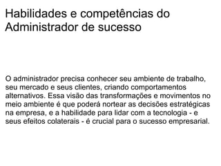 Habilidades e competências do Administrador de sucesso O administrador precisa conhecer seu ambiente de trabalho, seu mercado e seus clientes, criando comportamentos alternativos. Essa visão das transformações e movimentos no meio ambiente é que poderá nortear as decisões estratégicas na empresa, e a habilidade para lidar com a tecnologia - e seus efeitos colaterais - é crucial para o sucesso empresarial. 
