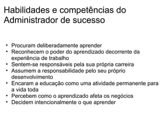 Habilidades e competências do Administrador de sucesso Procuram deliberadamente aprender Reconhecem o poder do aprendizado decorrente da experiência de trabalho Sentem-se responsáveis pela sua própria carreira Assumem a responsabilidade pelo seu próprio desenvolvimento Encaram a educação como uma atividade permanente para a vida toda  Percebem como o aprendizado afeta os negócios Decidem intencionalmente o que aprender 