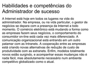 Habilidades e competências do Administrador de sucesso A Internet está hoje em todos os lugares na vida do administrador. Na empresa, ou na vida particular, o gestor de negócios se depara com a presença da Internet a todo momento. O comércio eletrônico está mudando a forma como as empresas fazem seus negócios, o comportamento do consumidor on-line está cada vez mais diferenciado. A comunicação organizacional está entrando em um outro patamar com as Intranets. A cooperação entre as empresas está criando novas alternativas de redução de custo de produtividade com as extranets. Enfim, modelos totalmente novos estão surgindo, e acompanhar essas mudanças não é nada fácil, mas absolutamente necessário num ambiente competitivo globalizado como o atual. 