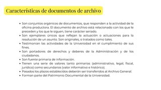 Características de documentos de archivo
Son conjuntos orgánicos de documentos, que responden a la actividad de la
oficina productora. El documento de archivo está relacionado con los que le
preceden y los que le siguen, tiene carácter seriado.
Son ejemplares únicos que reflejan la actuación o actuaciones para la
resolución de un asunto. Son originales, o tratados como tales.
Testimonian las actividades de la Universidad en el cumplimiento de sus
fines.
Son portadores de derechos y deberes de la Administración y de los
ciudadanos.
Son fuente primaria de información.
Tienen una serie de valores tanto primarios (administrativo, legal, fiscal,
jurídico) como secundarios (valor informativo e histórico).
Pasados los plazos establecidos deberán ser transferidos al Archivo General.
Forman parte del Patrimonio Documental de la Universidad.
 