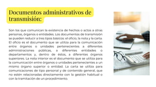Documentos administrativos de
transmisión:
Son los que comunican la existencia de hechos o actos a otras
personas, órganos o entidades. Los documentos de transmisión
se pueden reducir a tres tipos básicos: el oficio, la nota y la carta.
El oficio es el documento que se utiliza para la comunicación
entre órganos o unidades pertenecientes a diferentes
administraciones públicas, a diferentes entidades o
departamentos y, dentro de éstos, a diferentes órganos
superiores. La nota interior es el documento que se utiliza para
la comunicación entre órganos o unidades pertenecientes a un
mismo órgano superior o entidad. La carta se utiliza para
comunicaciones de tipo personal y de contenido general, que
no estén relacionadas directamente con la gestión habitual o
con la tramitación de un procedimiento.
 