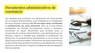 Documentos administrativos de
constancia
Son aquellos que contienen una declaración de conocimiento
de un órgano administrativo, cuya finalidad es la acreditación
de actos, hechos o efectos. Son de tres tipos: actas, certificados
y certificaciones de actos presuntos. Acta es el documento
acreditativo de hechos, circunstancias, juicios o acuerdos.
Certificado es aquel documento que acredita actos o
situaciones de carácter administrativo, cuyo destinatario es una
persona, órgano o entidad que pretende la producción de
efectos en un procedimiento administrativo o en el marco de
relaciones jurídicas privadas. Certificación de actos presuntos es
el documento que acredita la existencia y los efectos de un acto
presunto y se emite por el órgano competente para la adopción
del acto expreso.
 